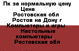 Пк за нормальную цену › Цена ­ 15 000 - Ростовская обл., Ростов-на-Дону г. Компьютеры и игры » Настольные компьютеры   . Ростовская обл.